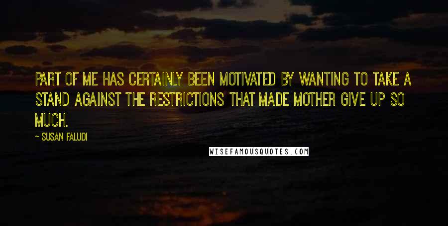Susan Faludi quotes: Part of me has certainly been motivated by wanting to take a stand against the restrictions that made Mother give up so much. Susan Faludi quotes: Part of me has certainly been motivated by wanting to take a stand against the restrictions that made Mother give up so much.