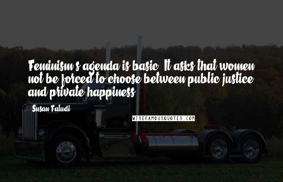 Susan Faludi quotes: Feminism's agenda is basic: It asks that women not be forced to choose between public justice and private happiness. Susan Faludi quotes: Feminism's agenda is basic: It asks that women not be forced to choose between public justice and private happiness.