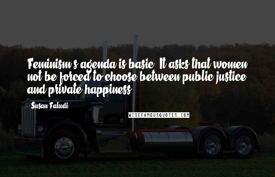 Susan Faludi quotes: Feminism's agenda is basic: It asks that women not be forced to choose between public justice and private happiness.