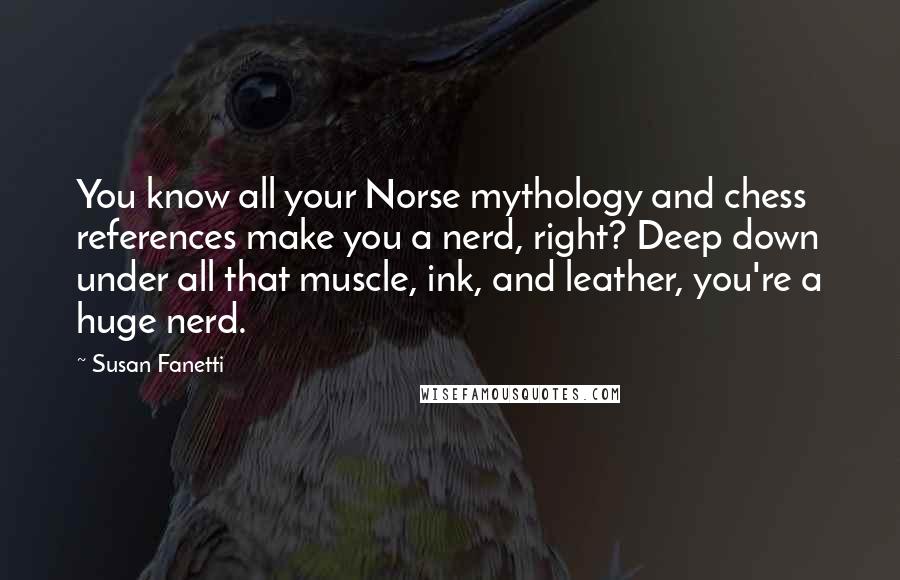 Susan Fanetti quotes: You know all your Norse mythology and chess references make you a nerd, right? Deep down under all that muscle, ink, and leather, you're a huge nerd.