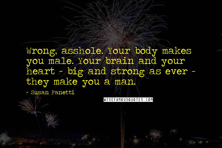 Susan Fanetti quotes: Wrong, asshole. Your body makes you male. Your brain and your heart - big and strong as ever - they make you a man.