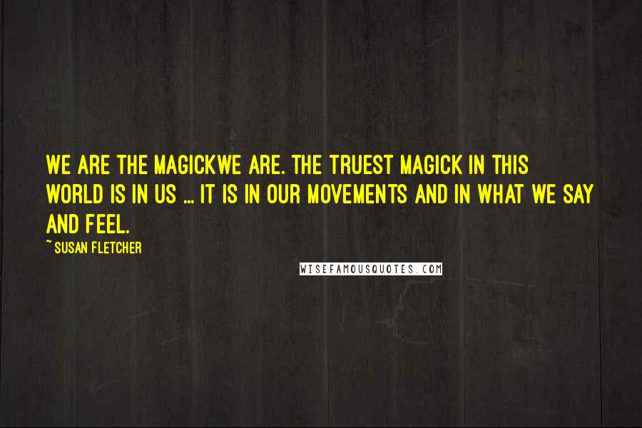 Susan Fletcher quotes: We are the Magickwe are. The truest magick in this world is in us ... It is in our movements and in what we say and feel. Susan Fletcher quotes: We are the Magickwe are. The truest magick in this world is in us ... It is in our movements and in what we say and feel.