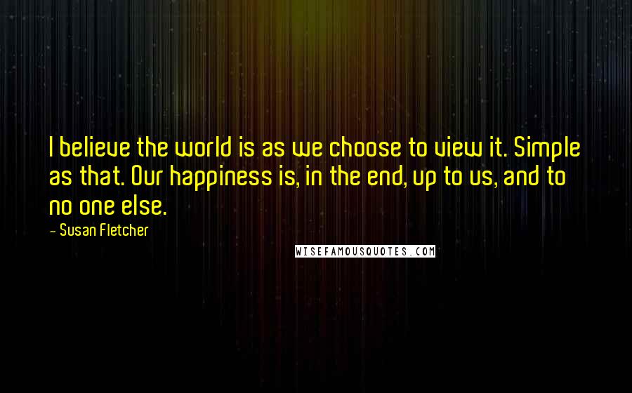 Susan Fletcher quotes: I believe the world is as we choose to view it. Simple as that. Our happiness is, in the end, up to us, and to no one else.