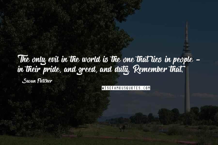 Susan Fletcher quotes: The only evil in the world is the one that lies in people - in their pride, and greed, and duty. Remember that.