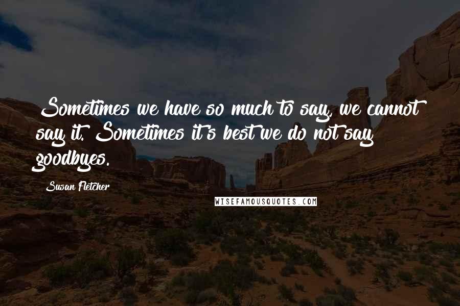 Susan Fletcher quotes: Sometimes we have so much to say, we cannot say it. Sometimes it's best we do not say goodbyes.