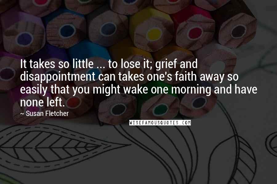 Susan Fletcher quotes: It takes so little ... to lose it; grief and disappointment can takes one's faith away so easily that you might wake one morning and have none left.