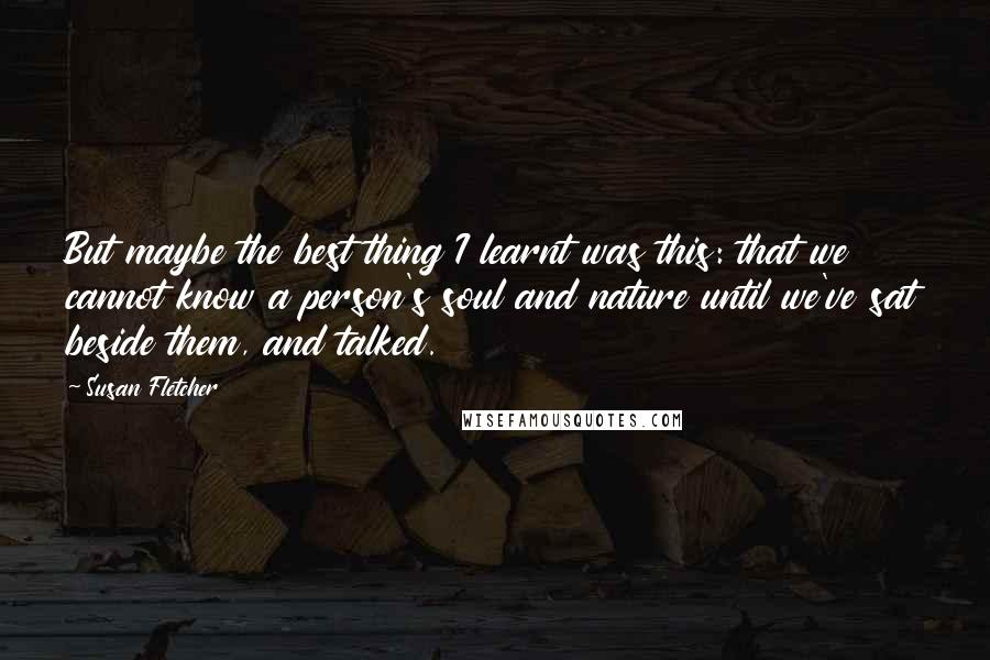 Susan Fletcher quotes: But maybe the best thing I learnt was this: that we cannot know a person's soul and nature until we've sat beside them, and talked. Susan Fletcher quotes: But maybe the best thing I learnt was this: that we cannot know a person's soul and nature until we've sat beside them, and talked.