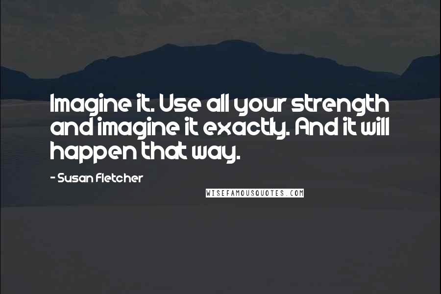 Susan Fletcher quotes: Imagine it. Use all your strength and imagine it exactly. And it will happen that way.