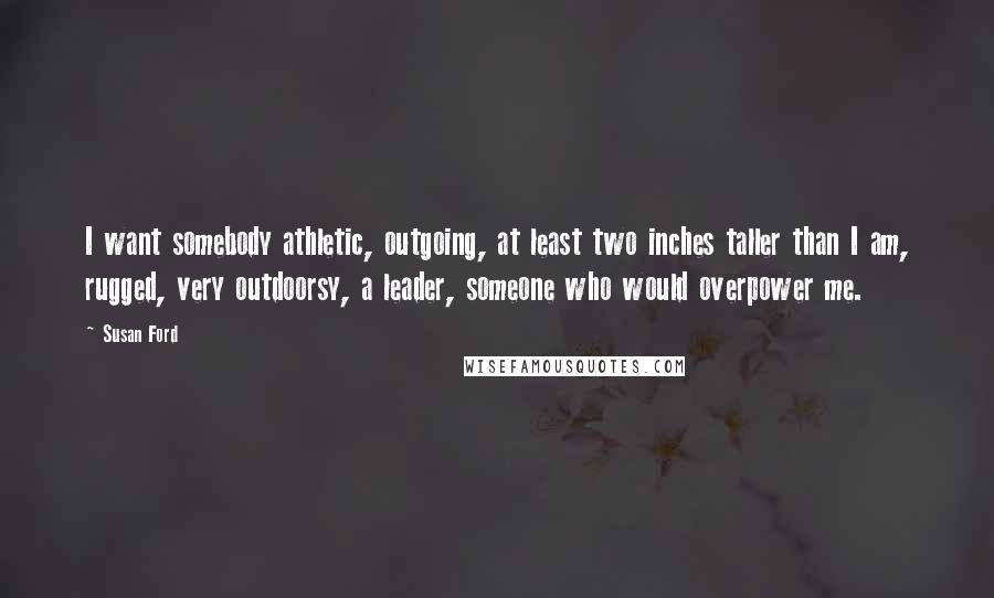 Susan Ford quotes: I want somebody athletic, outgoing, at least two inches taller than I am, rugged, very outdoorsy, a leader, someone who would overpower me.