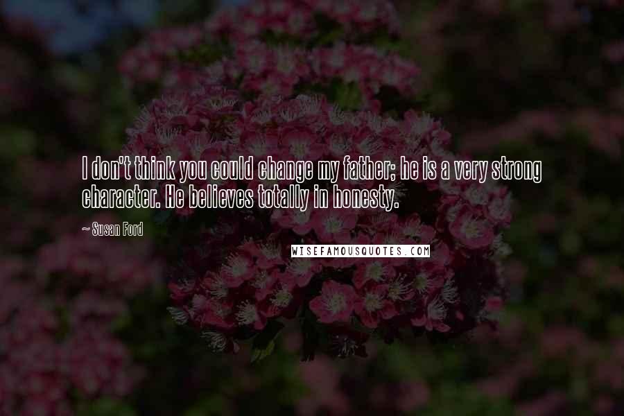 Susan Ford quotes: I don't think you could change my father; he is a very strong character. He believes totally in honesty.