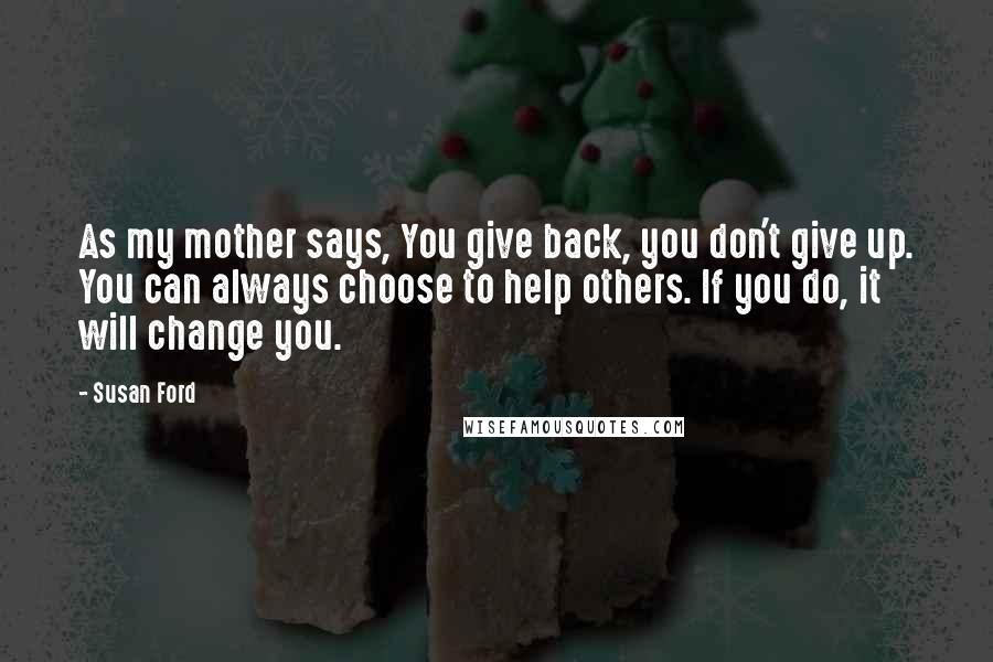 Susan Ford quotes: As my mother says, You give back, you don't give up. You can always choose to help others. If you do, it will change you.