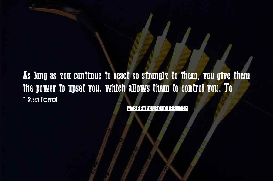 Susan Forward quotes: As long as you continue to react so strongly to them, you give them the power to upset you, which allows them to control you. To