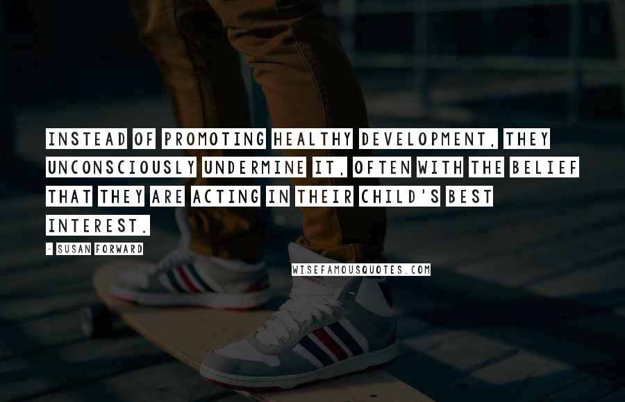 Susan Forward quotes: Instead of promoting healthy development, they unconsciously undermine it, often with the belief that they are acting in their child's best interest.