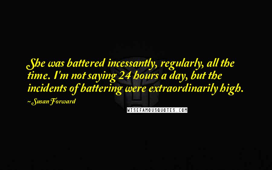 Susan Forward quotes: She was battered incessantly, regularly, all the time. I'm not saying 24 hours a day, but the incidents of battering were extraordinarily high.