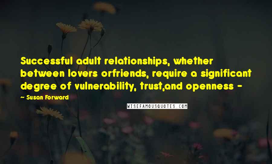 Susan Forward quotes: Successful adult relationships, whether between lovers orfriends, require a significant degree of vulnerability, trust,and openness -
