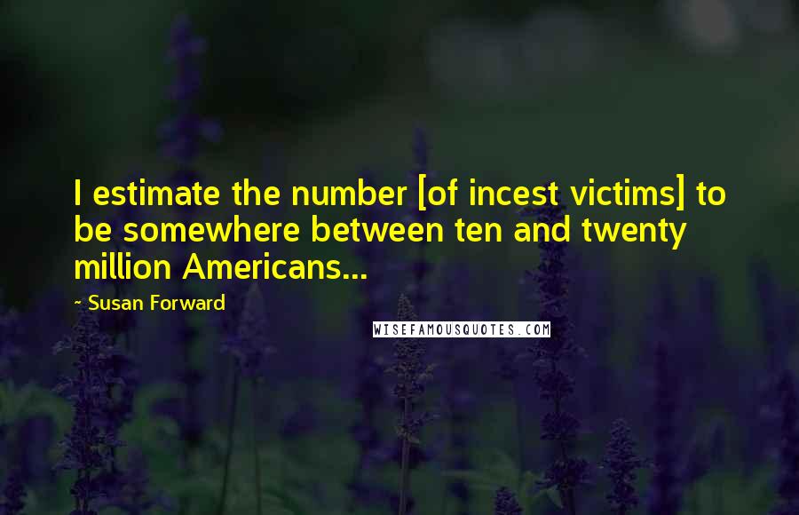 Susan Forward quotes: I estimate the number [of incest victims] to be somewhere between ten and twenty million Americans...