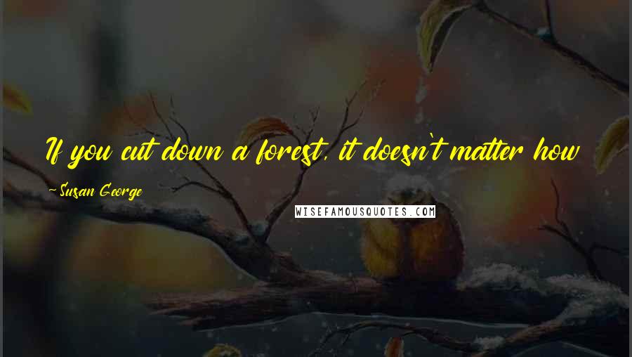 Susan George quotes: If you cut down a forest, it doesn't matter how many sawmills you have if there are no more trees. Susan George quotes: If you cut down a forest, it doesn't matter how many sawmills you have if there are no more trees.