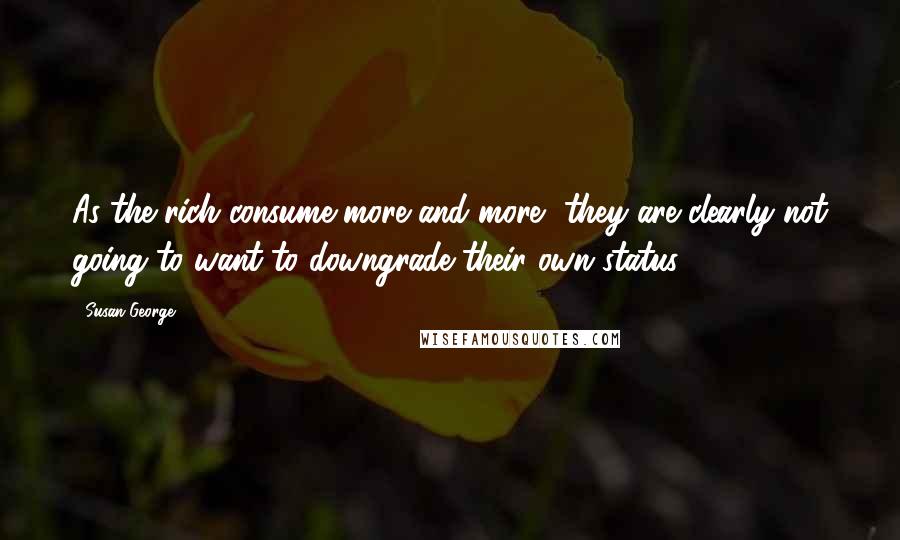 Susan George quotes: As the rich consume more and more, they are clearly not going to want to downgrade their own status. Susan George quotes: As the rich consume more and more, they are clearly not going to want to downgrade their own status.