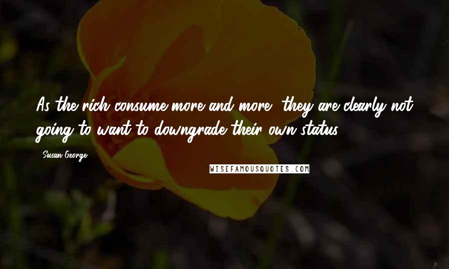 Susan George quotes: As the rich consume more and more, they are clearly not going to want to downgrade their own status.