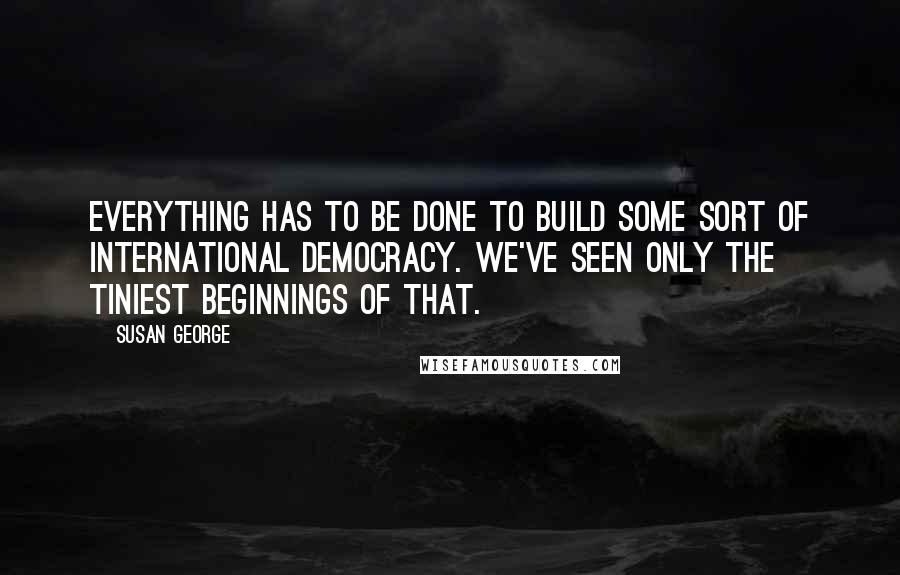 Susan George quotes: Everything has to be done to build some sort of international democracy. We've seen only the tiniest beginnings of that.