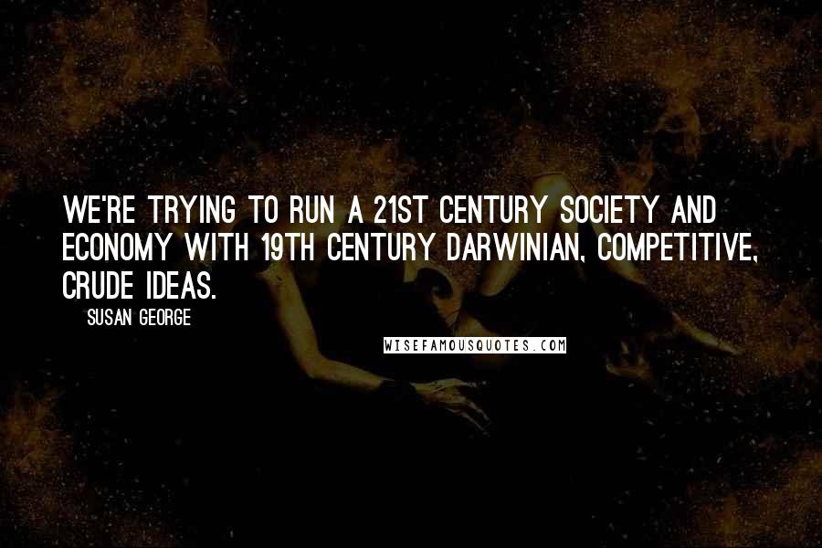 Susan George quotes: We're trying to run a 21st century society and economy with 19th century Darwinian, competitive, crude ideas.