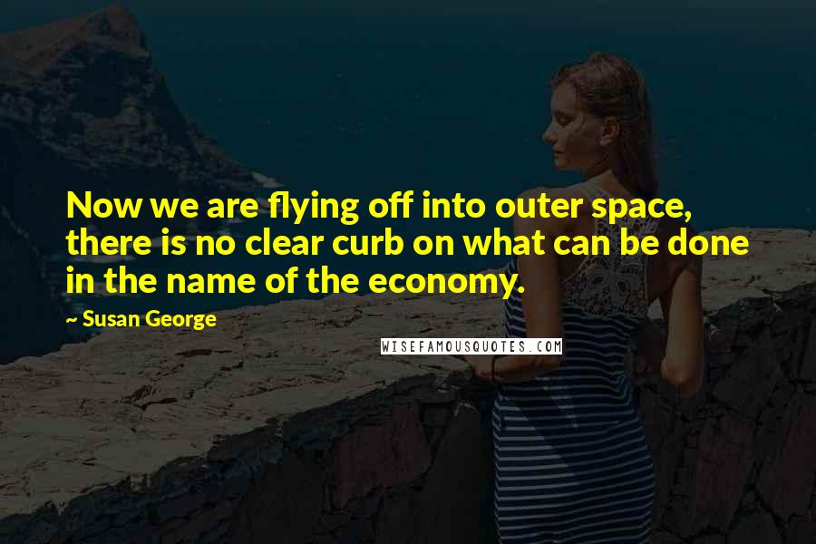 Susan George quotes: Now we are flying off into outer space, there is no clear curb on what can be done in the name of the economy. Susan George quotes: Now we are flying off into outer space, there is no clear curb on what can be done in the name of the economy.