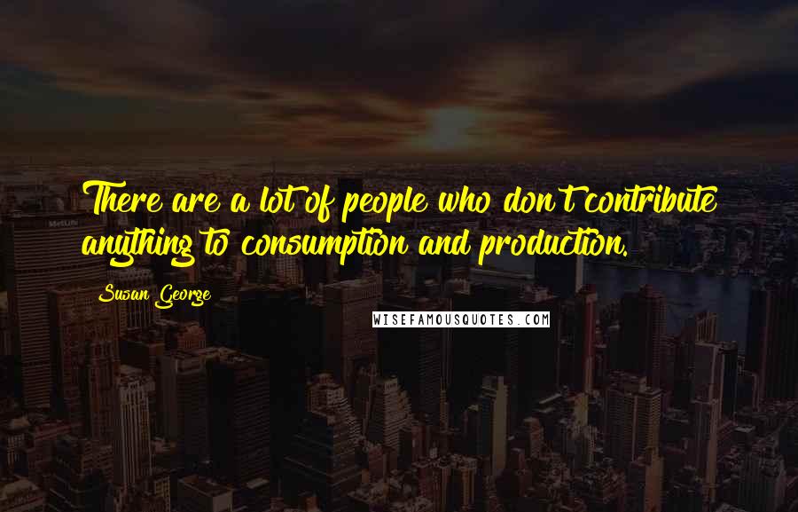 Susan George quotes: There are a lot of people who don't contribute anything to consumption and production.