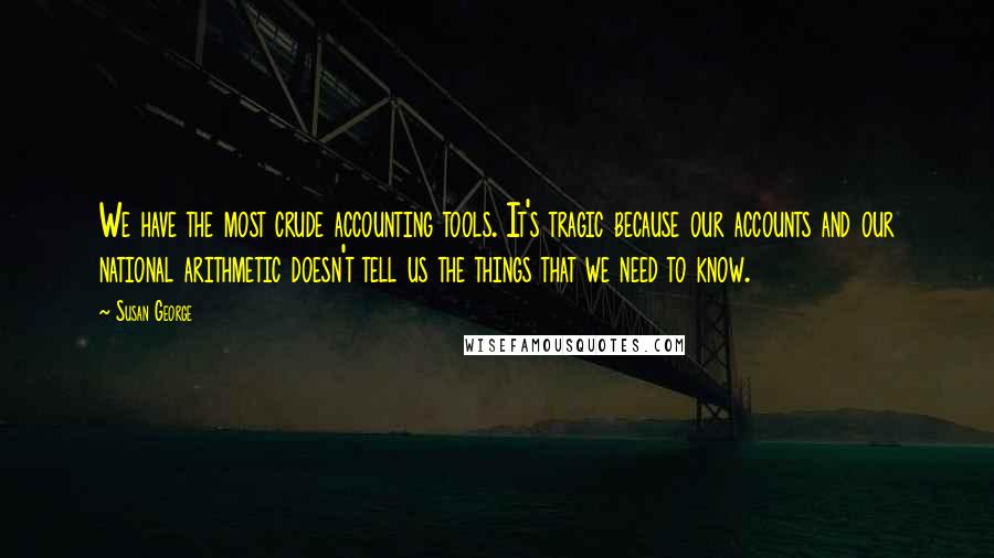 Susan George quotes: We have the most crude accounting tools. It's tragic because our accounts and our national arithmetic doesn't tell us the things that we need to know.