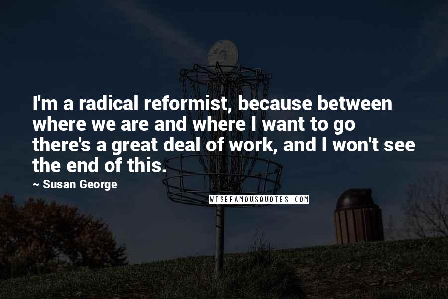 Susan George quotes: I'm a radical reformist, because between where we are and where I want to go there's a great deal of work, and I won't see the end of this. Susan George quotes: I'm a radical reformist, because between where we are and where I want to go there's a great deal of work, and I won't see the end of this.