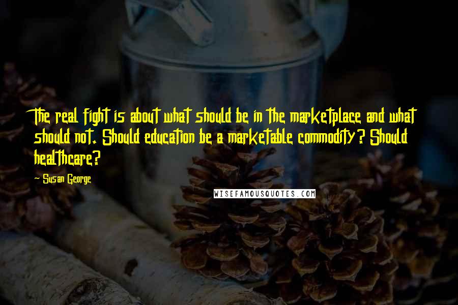 Susan George quotes: The real fight is about what should be in the marketplace and what should not. Should education be a marketable commodity? Should healthcare? Susan George quotes: The real fight is about what should be in the marketplace and what should not. Should education be a marketable commodity? Should healthcare?