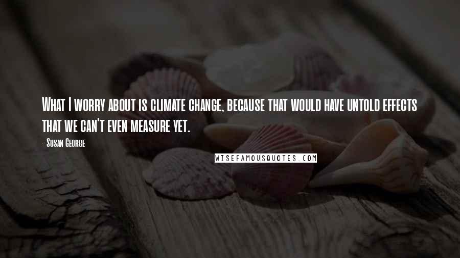 Susan George quotes: What I worry about is climate change, because that would have untold effects that we can't even measure yet. Susan George quotes: What I worry about is climate change, because that would have untold effects that we can't even measure yet.