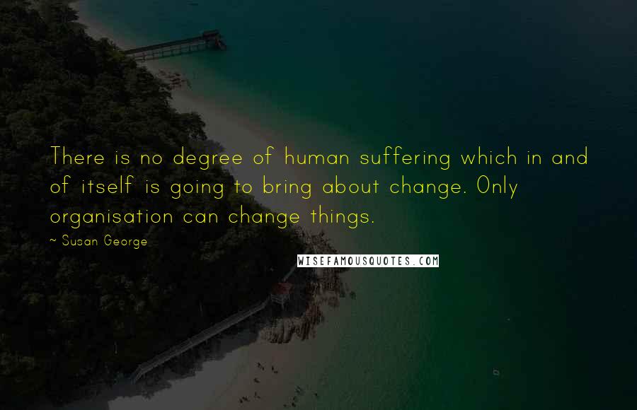 Susan George quotes: There is no degree of human suffering which in and of itself is going to bring about change. Only organisation can change things.