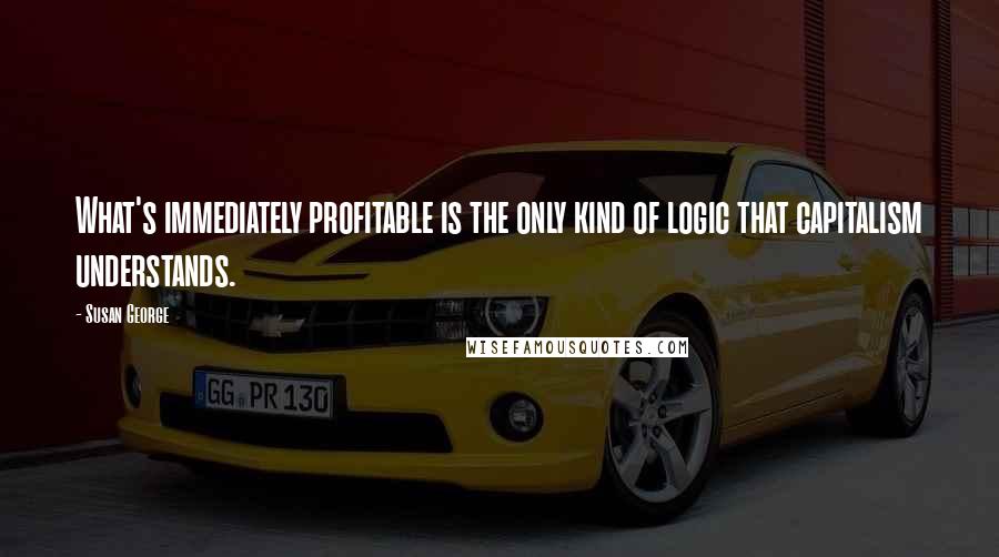 Susan George quotes: What's immediately profitable is the only kind of logic that capitalism understands.