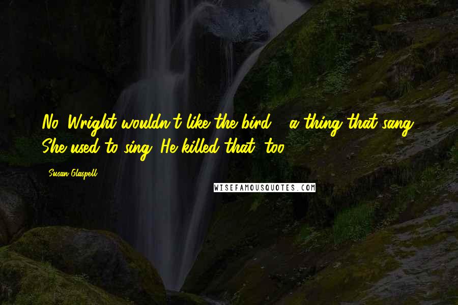 Susan Glaspell quotes: No, Wright wouldn't like the bird - a thing that sang. She used to sing. He killed that, too.