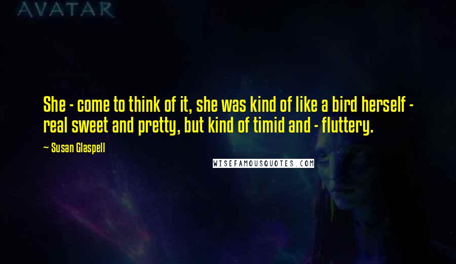 Susan Glaspell quotes: She - come to think of it, she was kind of like a bird herself - real sweet and pretty, but kind of timid and - fluttery.