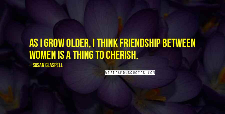 Susan Glaspell quotes: As I grow older, I think friendship between women is a thing to cherish.