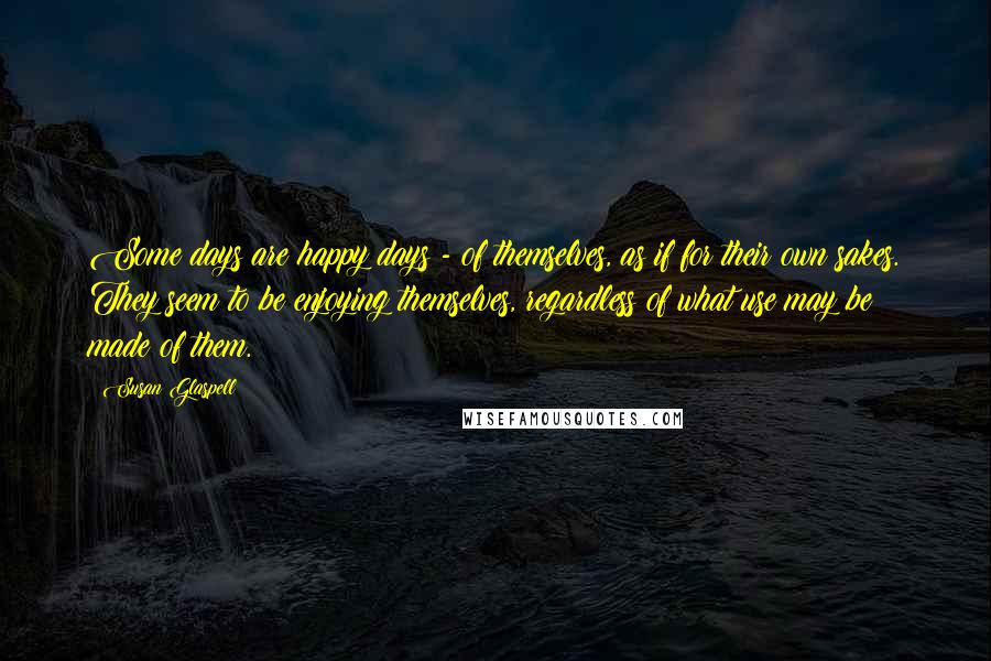 Susan Glaspell quotes: Some days are happy days - of themselves, as if for their own sakes. They seem to be enjoying themselves, regardless of what use may be made of them.