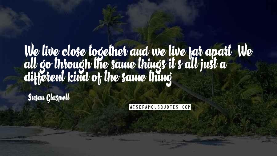Susan Glaspell quotes: We live close together and we live far apart. We all go through the same things-it's all just a different kind of the same thing.