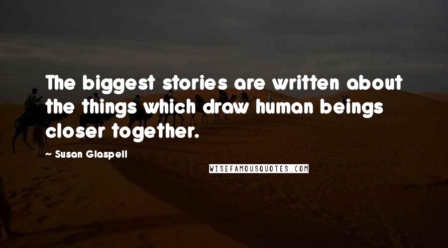 Susan Glaspell quotes: The biggest stories are written about the things which draw human beings closer together.