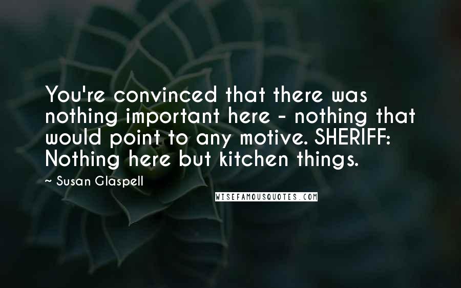 Susan Glaspell quotes: You're convinced that there was nothing important here - nothing that would point to any motive. SHERIFF: Nothing here but kitchen things.