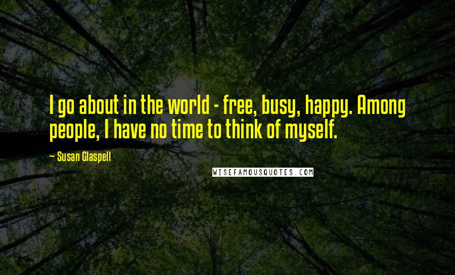 Susan Glaspell quotes: I go about in the world - free, busy, happy. Among people, I have no time to think of myself.