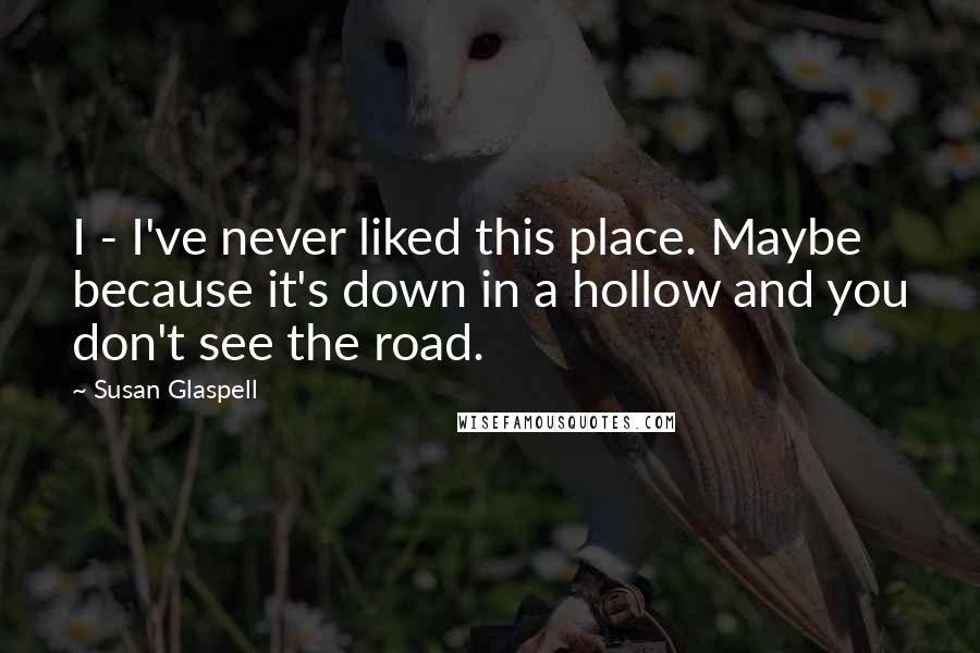Susan Glaspell quotes: I - I've never liked this place. Maybe because it's down in a hollow and you don't see the road.