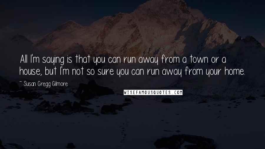 Susan Gregg Gilmore quotes: All I'm saying is that you can run away from a town or a house, but I'm not so sure you can run away from your home. Susan Gregg Gilmore quotes: All I'm saying is that you can run away from a town or a house, but I'm not so sure you can run away from your home.