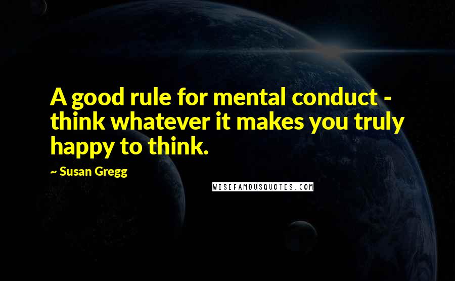 Susan Gregg quotes: A good rule for mental conduct - think whatever it makes you truly happy to think.