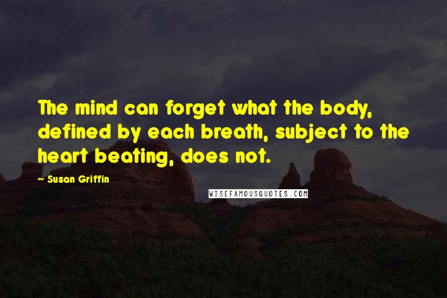 Susan Griffin quotes: The mind can forget what the body, defined by each breath, subject to the heart beating, does not.