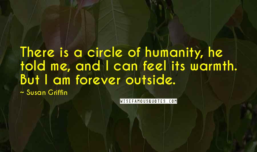Susan Griffin quotes: There is a circle of humanity, he told me, and I can feel its warmth. But I am forever outside.