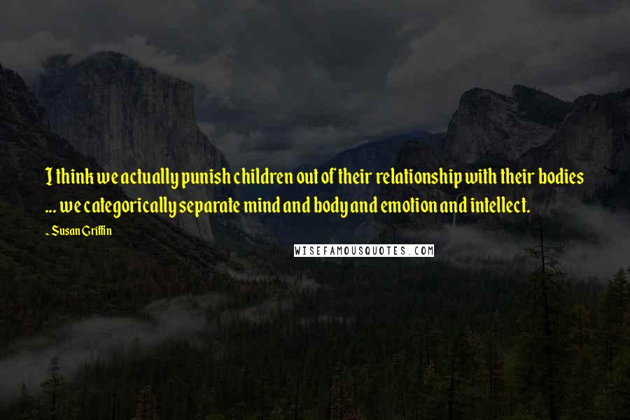 Susan Griffin quotes: I think we actually punish children out of their relationship with their bodies ... we categorically separate mind and body and emotion and intellect. Susan Griffin quotes: I think we actually punish children out of their relationship with their bodies ... we categorically separate mind and body and emotion and intellect.