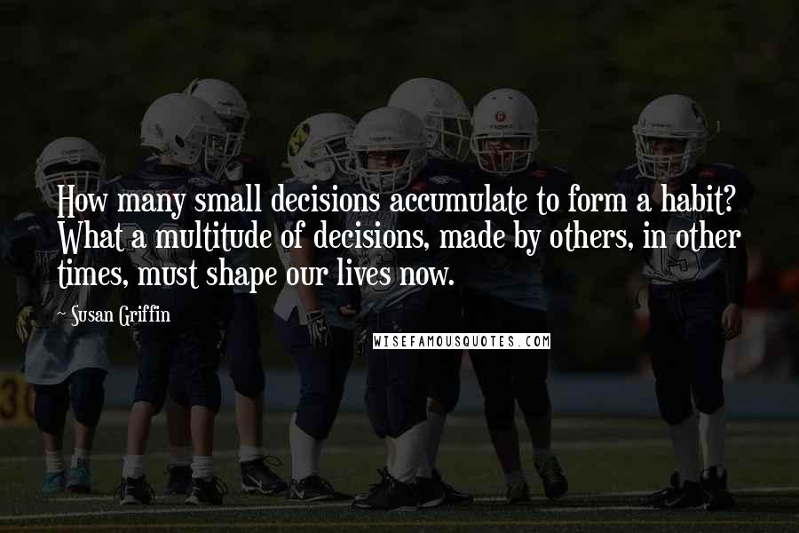 Susan Griffin quotes: How many small decisions accumulate to form a habit? What a multitude of decisions, made by others, in other times, must shape our lives now.