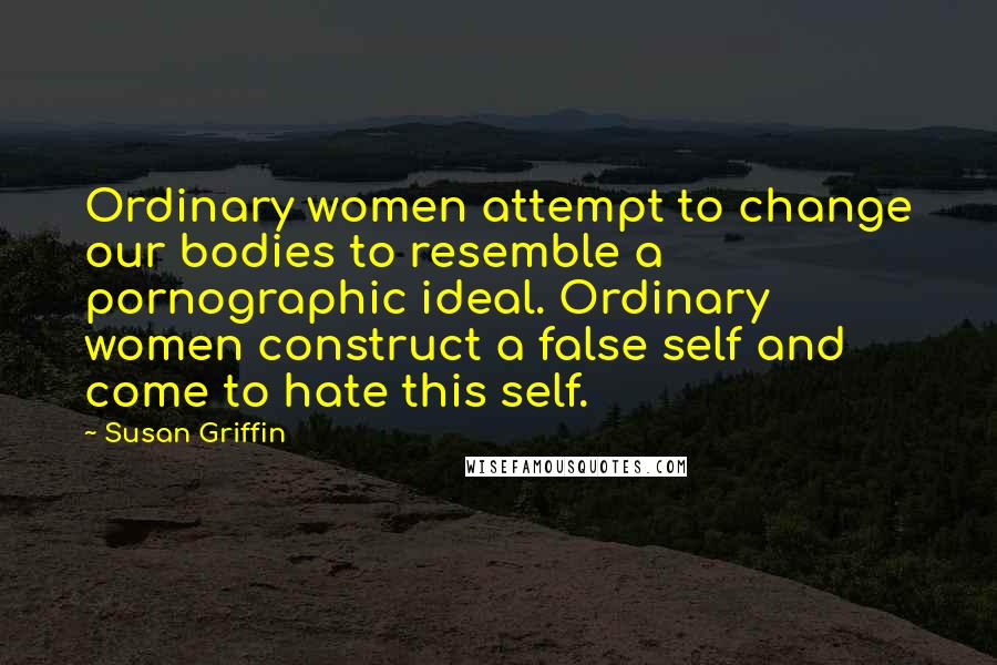 Susan Griffin quotes: Ordinary women attempt to change our bodies to resemble a pornographic ideal. Ordinary women construct a false self and come to hate this self.