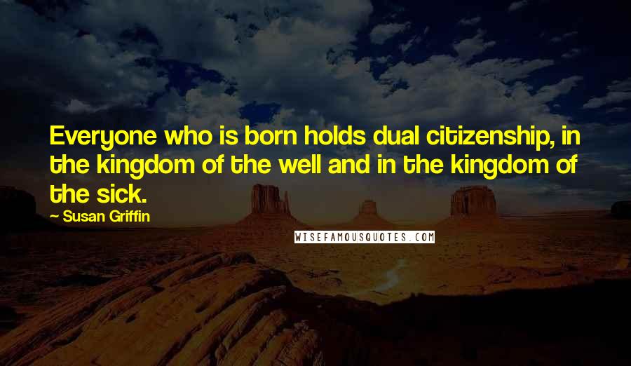 Susan Griffin quotes: Everyone who is born holds dual citizenship, in the kingdom of the well and in the kingdom of the sick.